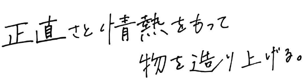 正直さと情熱をもって物を造り上げる。 正直さと情熱をもって物を造り上げる。